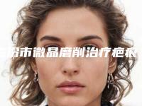 临汾市微晶磨削治疗疤痕价格(价目)2025版线上咨询-临汾市微晶磨削治疗疤痕平均费用是多少