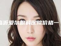 临沂爱尔眼科医院价格一览表？效率创新