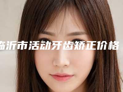 临沂市活动牙齿矫正价格(收费标准)在线免费咨询-临沂小徐口腔门诊部口腔项目价格表一览