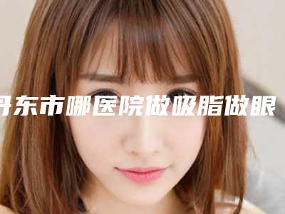 丹东市哪医院做吸脂做眼袋手术-丹东壬慧医疗美容口碑实力在线
