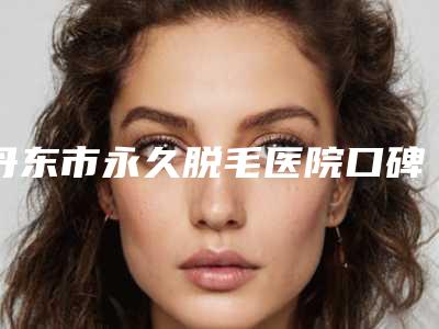 丹东市永久脱毛医院口碑排名top10都是哪些(丹东市永久脱毛整形医院)