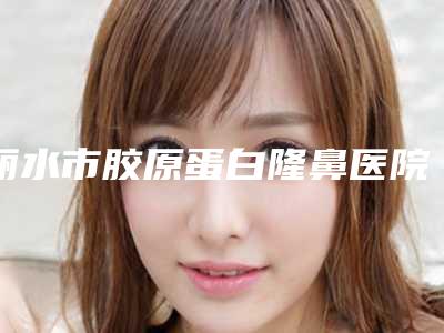 丽水市胶原蛋白隆鼻医院排行前十位连锁机构上榜(丽水市胶原蛋白隆鼻整形医院)