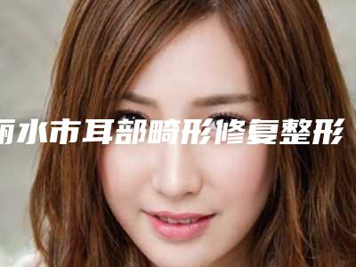 丽水市耳部畸形修复整形医院(丽水辰姿医疗美容诊所市立拿下榜一)