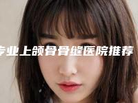 专业上颌骨骨缝医院推荐：上颌骨骨缝医院前30强效果揭秘