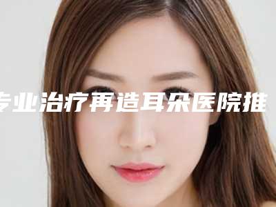 专业治疗再造耳朵医院推荐:治疗再造耳朵医院top30强榜单刷新