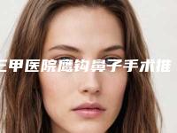 三甲医院鹰钩鼻子手术推荐：鹰钩鼻子手术医院前30强榜单分享