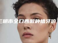 三明市全口西傲种植牙价格(收费标准)官网-贵吗-三明市全口西傲种植牙价格
