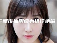 三明市抽脂瘦身排行榜前三名人气医院介绍-排名靠前三明市整形医院