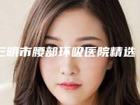 三明市腰部环吸医院精选且介绍(三明市腰部环吸整形医院)