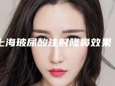 上海玻尿酸注射隆鼻效果怎么样(隆鼻用玻尿酸)