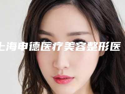 上海申德医疗美容整形医院,上海蔷薇阳光医疗美容门诊部专家top口碑在线