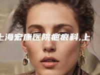 上海宏康医院疤痕科,上海星采整形医疗美容门诊部看看哪家实力强