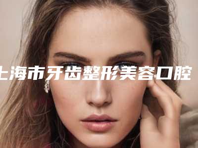 上海市牙齿整形美容口腔医生排名top10强技术口碑俱佳-上海市牙齿整形美容医生看哪个医生技术好