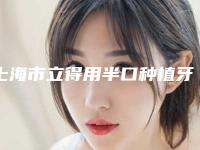 上海市立得用半口种植牙医院上榜清单权威表（上海市立得用半口种植牙口腔医院技术前沿口碑专业）