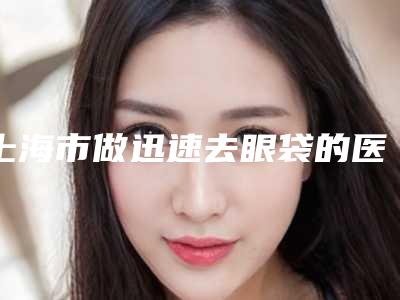 上海市做迅速去眼袋的医院-上海交通大学医学院附属新华医院整形外科技术是个顶个的好
