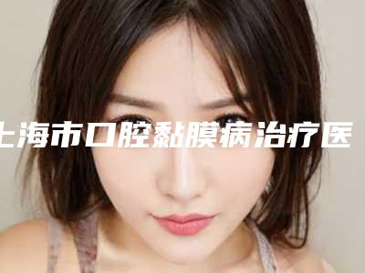 上海市口腔黏膜病治疗医生排行综合实力前十一一公布-上海市口腔黏膜病治疗口腔医生
