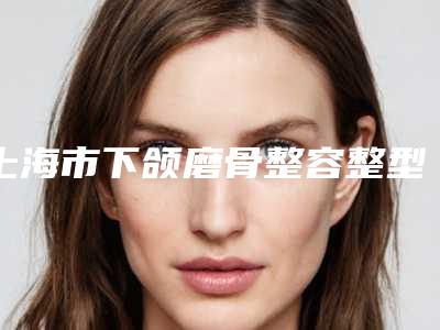 上海市下颌磨骨整容整型医院排行前十佳一览（上海吴月兰整形美容诊所各自技术特点解析）