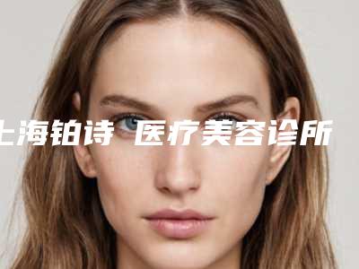 上海铂诗玥医疗美容诊所怎么样[上海铂诗玥医疗美容诊所怎么样收费]