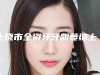 上饶市全瓷牙牙龈萎缩上榜名单前十强实力医-上饶市全瓷牙牙龈萎缩口腔医生