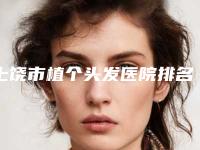 上饶市植个头发医院排名榜前10名专业之选（上饶市植个头发整形医院）