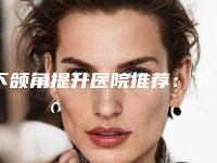 下颌角提升医院推荐：下颌角提升医院前30强权威名单公布