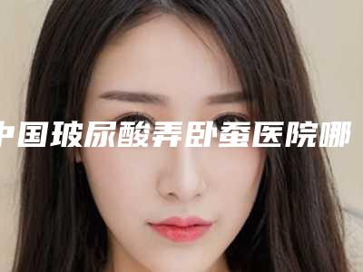 中国玻尿酸弄卧蚕医院哪家好:玻尿酸弄卧蚕医院top50值得推荐