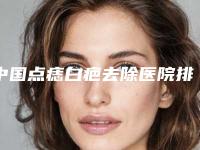 中国点痣白疤去除医院排行榜：点痣白疤去除医院前50名多领域总结