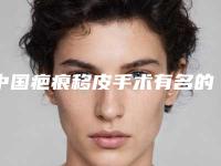 中国疤痕移皮手术有名的医生：疤痕移皮手术医生前50强看过来