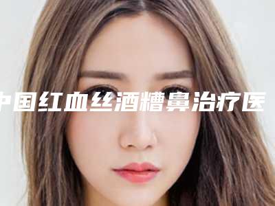 中国红血丝酒糟鼻治疗医院排名:红血丝酒糟鼻治疗医院前50位选择哪家好