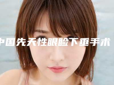 中国先天性眼睑下垂手术推荐医生:先天性眼睑下垂手术医生前50名单正式公布