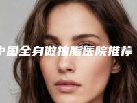 中国全身做抽脂医院推荐：全身做抽脂医院前50名全新get