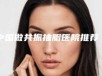 中国做共振抽脂医院推荐：做共振抽脂医院top50强强比拼