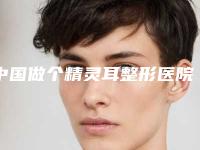 中国做个精灵耳整形医院推荐：做个精灵耳整形医院top50任您挑选