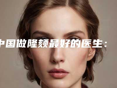中国做隆颏最好的医生:做隆颏医生前50强实地走访了解
