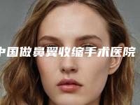 中国做鼻翼收缩手术医院哪家好：做鼻翼收缩手术医院前50位正规靠谱选择