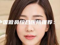 中国做鼻综合医院推荐：做鼻综合医院前50强知名医美机构盘点