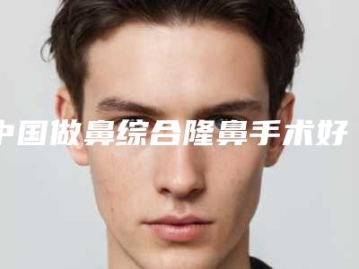 中国做鼻综合隆鼻手术好的医生是谁:做鼻综合隆鼻手术医生前50强哪几个好