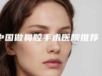 中国做鼻腔手术医院推荐：做鼻腔手术医院50强哪个靠谱安全
