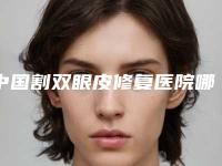中国割双眼皮修复医院哪家强：割双眼皮修复医院50强口碑合辑