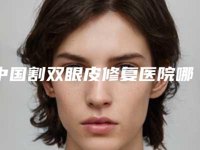 中国割双眼皮修复医院哪家强:割双眼皮修复医院50强口碑合辑