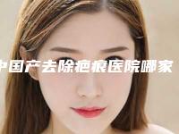 中国产去除疤痕医院哪家强：产去除疤痕医院top50公测