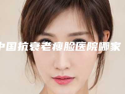 中国抗衰老瘦脸医院哪家强:抗衰老瘦脸医院前50位获好评多