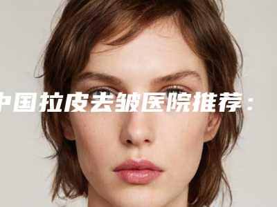 中国拉皮去皱医院推荐:拉皮去皱医院前50一网打尽