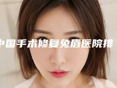 中国手术修复兔唇医院排名:手术修复兔唇医院top50强综合榜单盘点