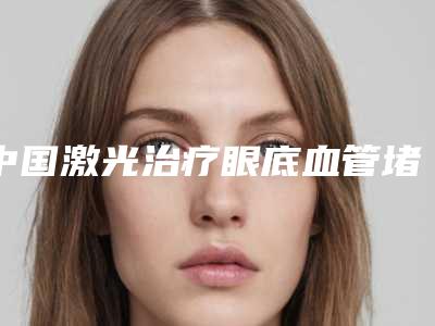 中国激光治疗眼底血管堵塞医院的价格：激光治疗眼底血管堵塞医院前50名口碑机构名单