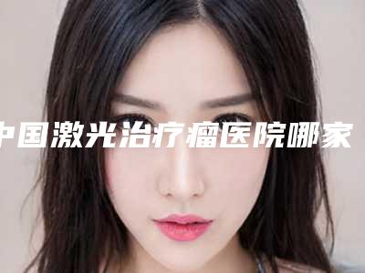 中国激光治疗瘤医院哪家好：激光治疗瘤医院top50强知名医美盘点