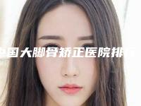 中国大脚骨矫正医院排行榜：大脚骨矫正医院前50强快速盘点