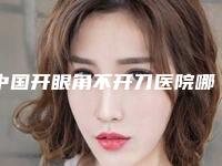 中国开眼角不开刀医院哪家强：开眼角不开刀医院top50强名单有变化