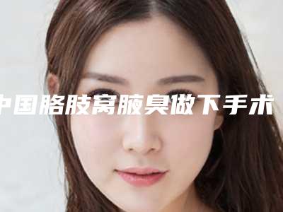 中国胳肢窝腋臭做下手术医院排名:胳肢窝腋臭做下手术医院top50强评价高
