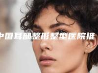 中国耳部整形整型医院推荐：耳部整形整型医院top50焕新发布